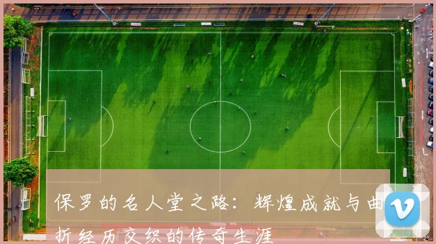 保罗的名人堂之路：辉煌成就与曲折经历交织的传奇生涯