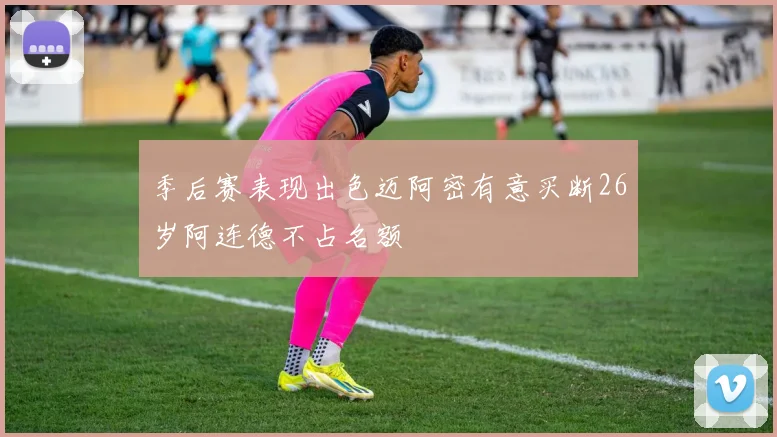 季后赛表现出色迈阿密有意买断26岁阿连德不占名额