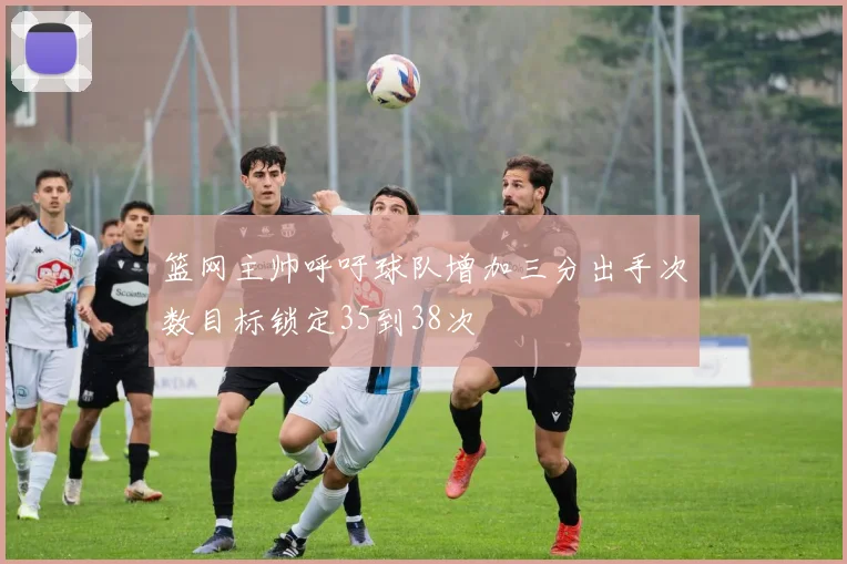 篮网主帅呼吁球队增加三分出手次数目标锁定35到38次
