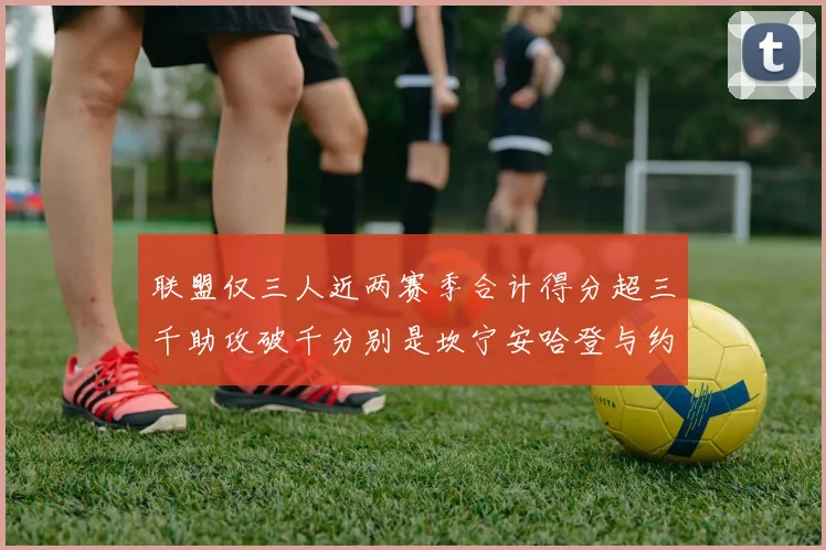 联盟仅三人近两赛季合计得分超三千助攻破千分别是坎宁安哈登与约基奇