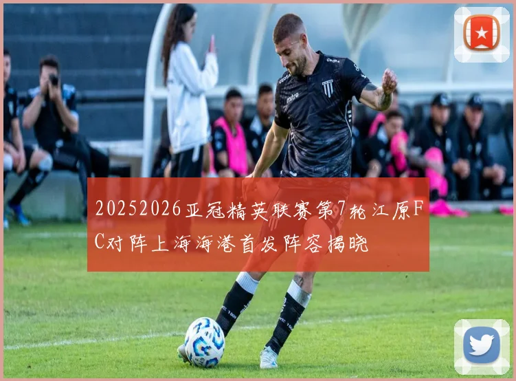 20252026亚冠精英联赛第7轮江原FC对阵上海海港首发阵容揭晓