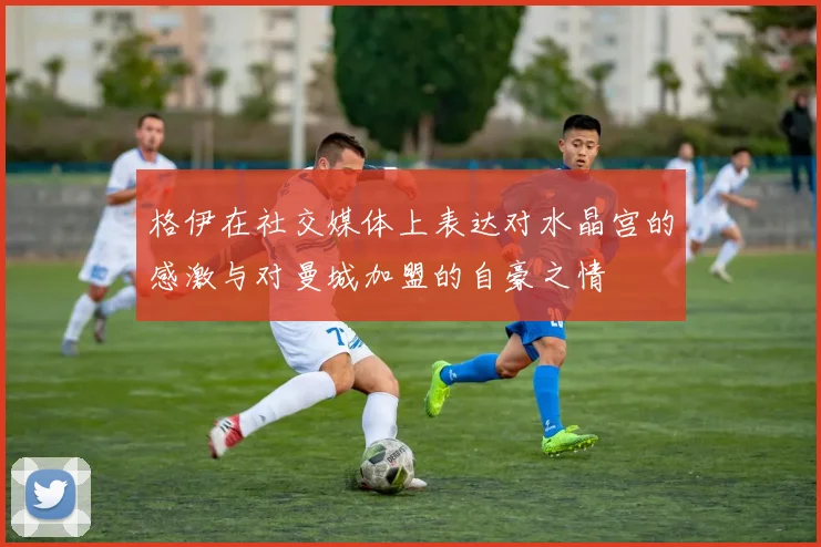 格伊在社交媒体上表达对水晶宫的感激与对曼城加盟的自豪之情