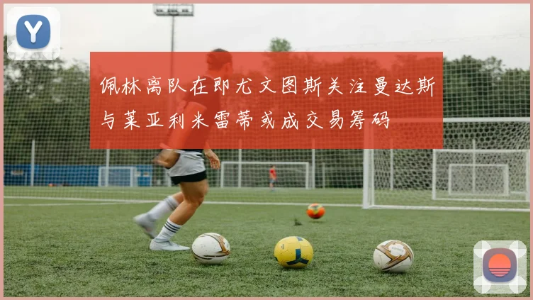 佩林离队在即尤文图斯关注曼达斯与莱亚利米雷蒂或成交易筹码