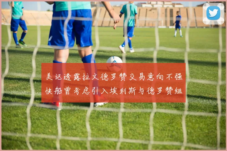 美记透露拉文德罗赞交易意向不强快船曾考虑引入埃利斯与德罗赞组合