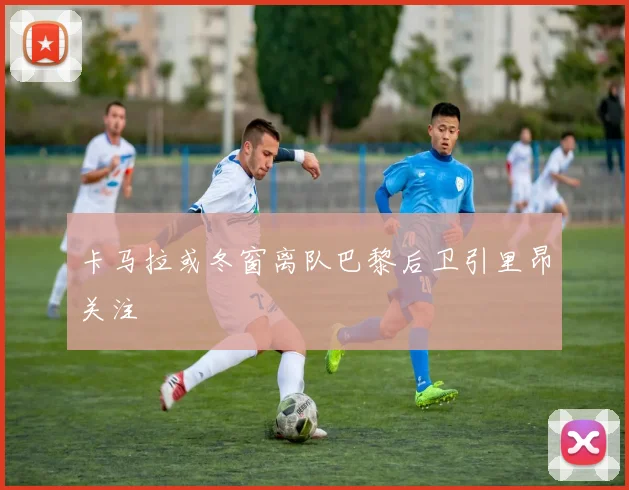 卡马拉或冬窗离队巴黎后卫引里昂关注