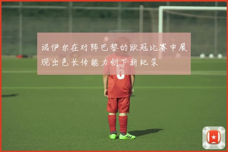 诺伊尔在对阵巴黎的欧冠比赛中展现出色长传能力创下新纪录