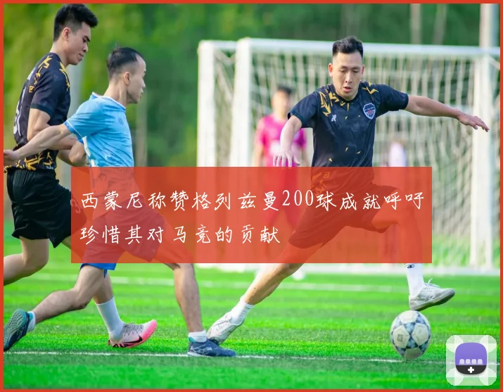 西蒙尼称赞格列兹曼200球成就呼吁珍惜其对马竞的贡献