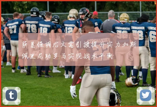 萨基强调尤文需引援提升实力加斯佩里尼助罗马实现战术平衡