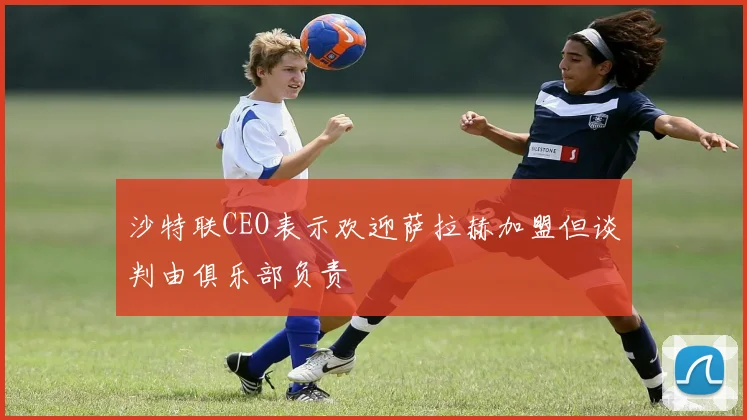 沙特联CEO表示欢迎萨拉赫加盟但谈判由俱乐部负责