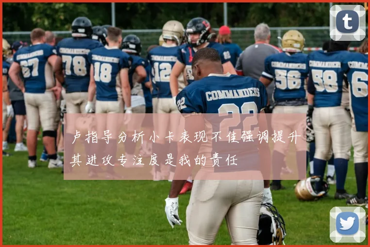 卢指导分析小卡表现不佳强调提升其进攻专注度是我的责任