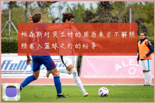 帕森斯对莫兰特的困惑表示不解频频卷入篮球之外的纷争
