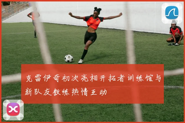 克雷伊奇初次亮相开拓者训练馆与新队友教练热情互动