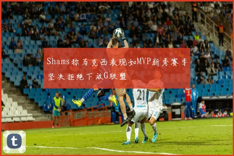 Shams称马克西表现如MVP新秀赛季坚决拒绝下放G联盟