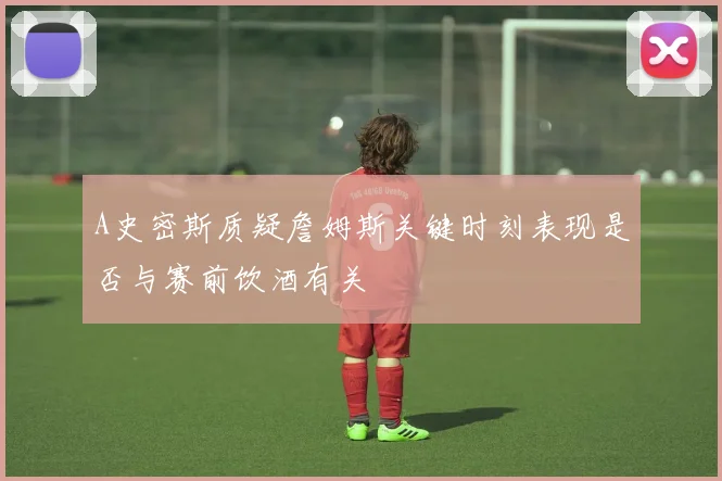 A史密斯质疑詹姆斯关键时刻表现是否与赛前饮酒有关