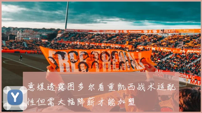 意媒透露图多尔看重凯西战术适配性但需大幅降薪才能加盟