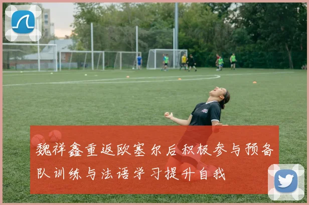 魏祥鑫重返欧塞尔后积极参与预备队训练与法语学习提升自我