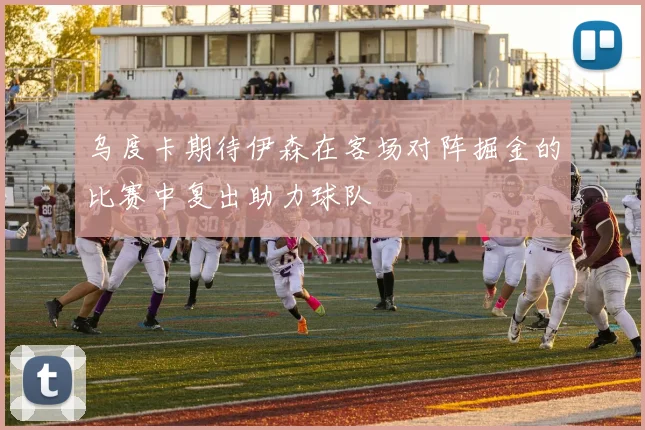 乌度卡期待伊森在客场对阵掘金的比赛中复出助力球队