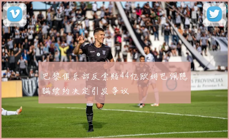 巴黎俱乐部反索赔44亿欧姆巴佩隐瞒续约决定引发争议