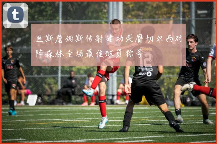 里斯詹姆斯传射建功荣膺切尔西对阵森林全场最佳球员称号