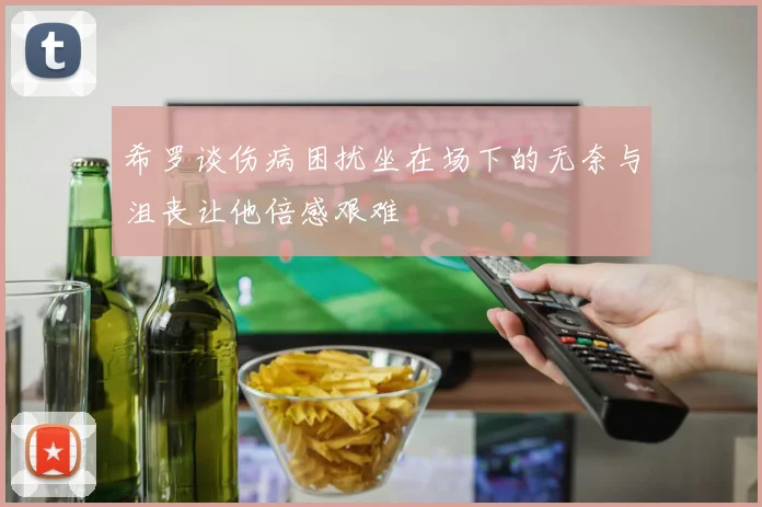 希罗谈伤病困扰坐在场下的无奈与沮丧让他倍感艰难
