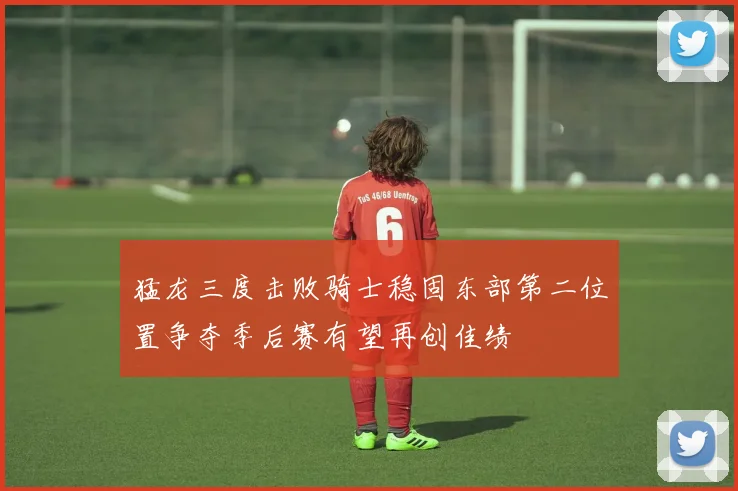 猛龙三度击败骑士稳固东部第二位置争夺季后赛有望再创佳绩